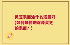 灵芝表面涂什么漆最好(如何最佳地涂漆灵芝的表面？)