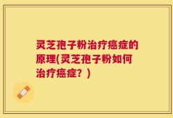 灵芝孢子粉治疗癌症的原理(灵芝孢子粉如何治疗癌症？)