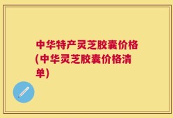 中华特产灵芝胶囊价格(中华灵芝胶囊价格清单)