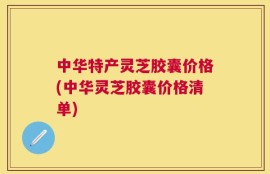 中华特产灵芝胶囊价格(中华灵芝胶囊价格清单)