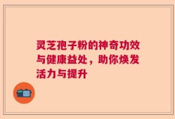 灵芝孢子粉的神奇功效与健康益处，助你焕发活力与提升