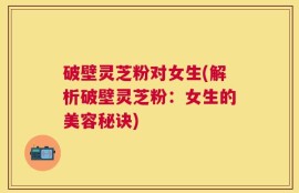 破壁灵芝粉对女生(解析破壁灵芝粉：女生的美容秘诀)