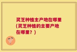 灵芝种植主产地在哪里(灵芝种植的主要产地在哪里？)