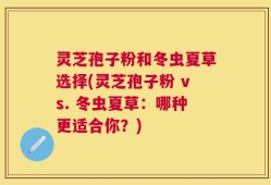 灵芝孢子粉和冬虫夏草选择(灵芝孢子粉 vs. 冬虫夏草：哪种更适合你？)