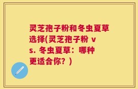 灵芝孢子粉和冬虫夏草选择(灵芝孢子粉 vs. 冬虫夏草：哪种更适合你？)