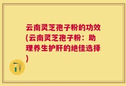 云南灵芝孢子粉的功效(云南灵芝孢子粉：助理养生护肝的绝佳选择)