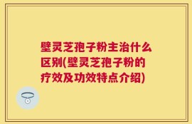 壁灵芝孢子粉主治什么区别(壁灵芝孢子粉的疗效及功效特点介绍)