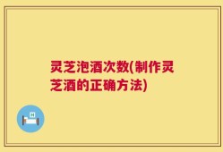 灵芝泡酒次数(制作灵芝酒的正确方法)