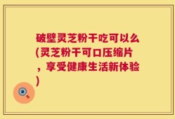 破壁灵芝粉干吃可以么(灵芝粉干可口压缩片，享受健康生活新体验)