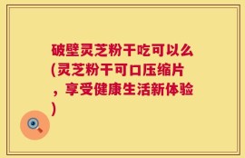 破壁灵芝粉干吃可以么(灵芝粉干可口压缩片，享受健康生活新体验)