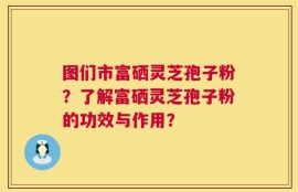 图们市富硒灵芝孢子粉？了解富硒灵芝孢子粉的功效与作用？