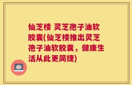 仙芝楼 灵芝孢子油软胶囊(仙芝楼推出灵芝孢子油软胶囊，健康生活从此更简捷)