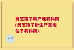 灵芝孢子粉产地农科院(灵芝孢子粉生产基地位于农科院)
