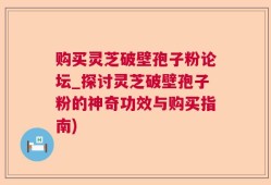 购买灵芝破壁孢子粉论坛_探讨灵芝破壁孢子粉的神奇功效与购买指南)