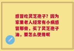 感冒吃灵芝孢子？因为家里老人经常有小病感冒那些，买了灵芝孢子油，要怎么使用呢