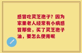感冒吃灵芝孢子？因为家里老人经常有小病感冒那些，买了灵芝孢子油，要怎么使用呢