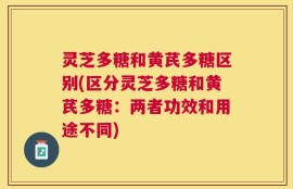 灵芝多糖和黄芪多糖区别(区分灵芝多糖和黄芪多糖：两者功效和用途不同)