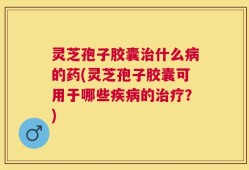 灵芝孢子胶囊治什么病的药(灵芝孢子胶囊可用于哪些疾病的治疗？)