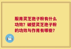 服用灵芝孢子粉有什么功效？破壁灵芝孢子粉的功效与作用有哪些？