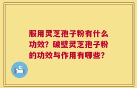 服用灵芝孢子粉有什么功效？破壁灵芝孢子粉的功效与作用有哪些？