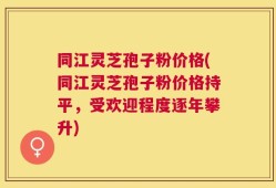 同江灵芝孢子粉价格(同江灵芝孢子粉价格持平，受欢迎程度逐年攀升)