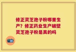修正灵芝孢子粉哪里生产？修正药业生产破壁灵芝孢子粉是真的吗