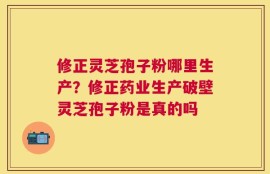 修正灵芝孢子粉哪里生产？修正药业生产破壁灵芝孢子粉是真的吗