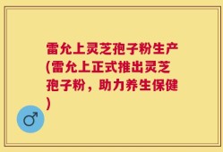 雷允上灵芝孢子粉生产(雷允上正式推出灵芝孢子粉，助力养生保健)