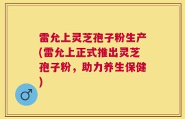 雷允上灵芝孢子粉生产(雷允上正式推出灵芝孢子粉，助力养生保健)