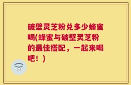 破壁灵芝粉兑多少蜂蜜喝(蜂蜜与破壁灵芝粉的最佳搭配，一起来喝吧！)