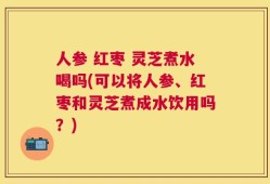 人参 红枣 灵芝煮水喝吗(可以将人参、红枣和灵芝煮成水饮用吗？)