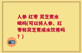 人参 红枣 灵芝煮水喝吗(可以将人参、红枣和灵芝煮成水饮用吗？)