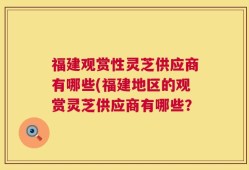 福建观赏性灵芝供应商有哪些(福建地区的观赏灵芝供应商有哪些？