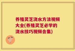 养殖灵芝浇水方法视频大全(养殖灵芝必学的浇水技巧视频合集)