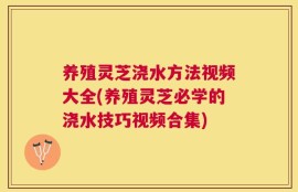 养殖灵芝浇水方法视频大全(养殖灵芝必学的浇水技巧视频合集)