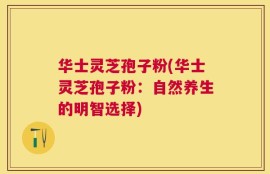华士灵芝孢子粉(华士灵芝孢子粉：自然养生的明智选择)