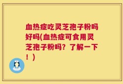 血热症吃灵芝孢子粉吗好吗(血热症可食用灵芝孢子粉吗？了解一下！)