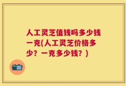 人工灵芝值钱吗多少钱一克(人工灵芝价格多少？一克多少钱？)