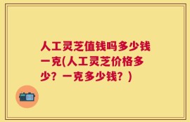 人工灵芝值钱吗多少钱一克(人工灵芝价格多少？一克多少钱？)