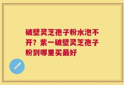 破壁灵芝孢子粉水泡不开？紫一破壁灵芝孢子粉到哪里买最好