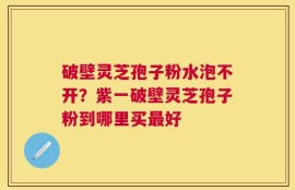 破壁灵芝孢子粉水泡不开？紫一破壁灵芝孢子粉到哪里买最好