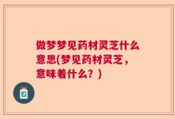 做梦梦见药材灵芝什么意思(梦见药材灵芝，意味着什么？)