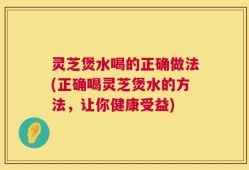 灵芝煲水喝的正确做法(正确喝灵芝煲水的方法，让你健康受益)