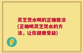 灵芝煲水喝的正确做法(正确喝灵芝煲水的方法，让你健康受益)