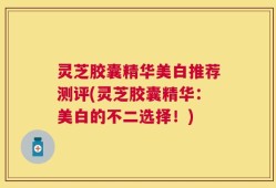 灵芝胶囊精华美白推荐测评(灵芝胶囊精华：美白的不二选择！)
