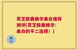 灵芝胶囊精华美白推荐测评(灵芝胶囊精华：美白的不二选择！)