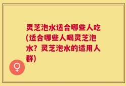 灵芝泡水适合哪些人吃(适合哪些人喝灵芝泡水？灵芝泡水的适用人群)