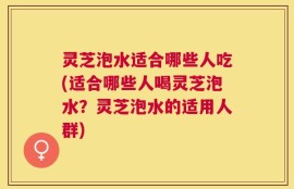 灵芝泡水适合哪些人吃(适合哪些人喝灵芝泡水？灵芝泡水的适用人群)