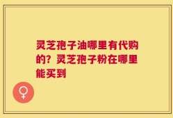 灵芝孢子油哪里有代购的？灵芝孢子粉在哪里能买到