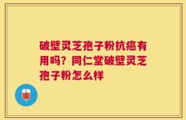 破壁灵芝孢子粉抗癌有用吗？同仁堂破壁灵芝孢子粉怎么样